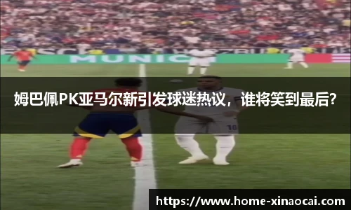 姆巴佩PK亚马尔新引发球迷热议，谁将笑到最后？